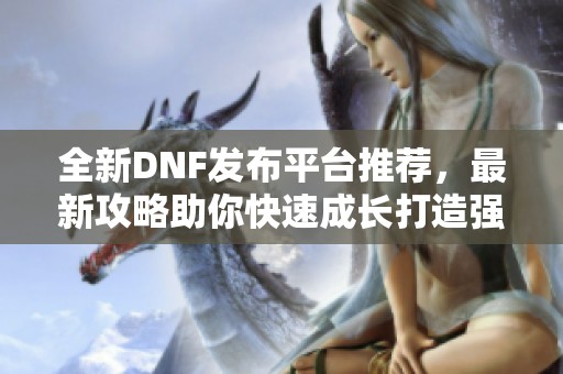 全新DNF发布平台推荐，最新攻略助你快速成长打造强力角色
