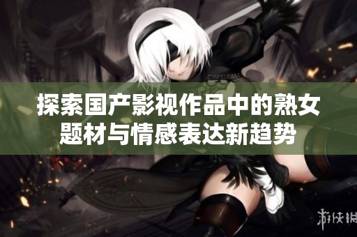 探索国产影视作品中的熟女题材与情感表达新趋势