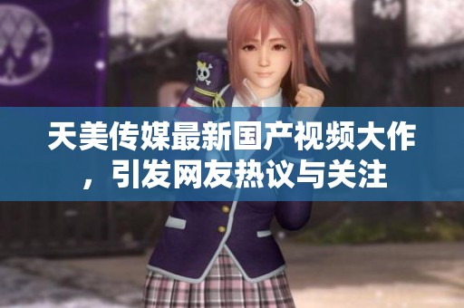 天美传媒最新国产视频大作，引发网友热议与关注