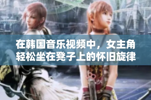 在韩国音乐视频中，女主角轻松坐在凳子上的怀旧旋律回响
