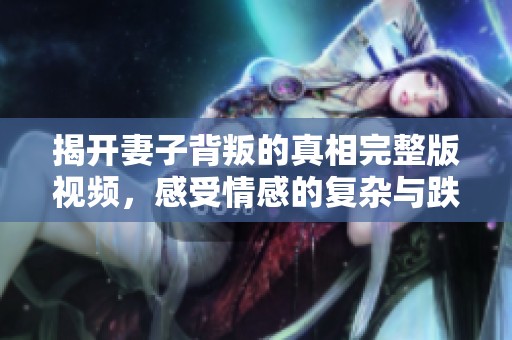 揭开妻子背叛的真相完整版视频，感受情感的复杂与跌宕起伏
