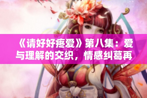 《请好好疼爱》第八集：爱与理解的交织，情感纠葛再升级