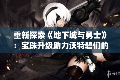 重新探索《地下城与勇士》：宝珠升级助力沃特碧们的Colg战斗