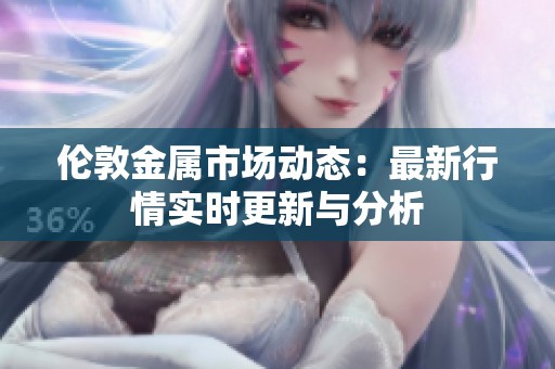 伦敦金属市场动态：最新行情实时更新与分析