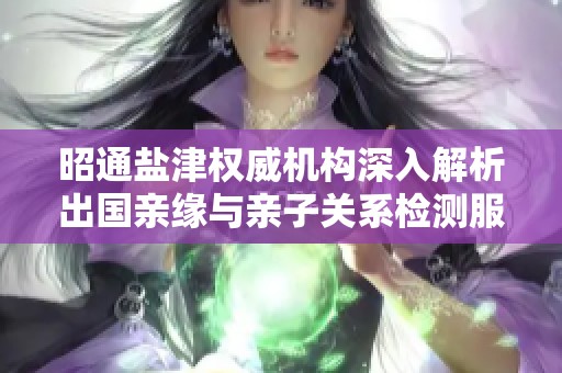 昭通盐津权威机构深入解析出国亲缘与亲子关系检测服务