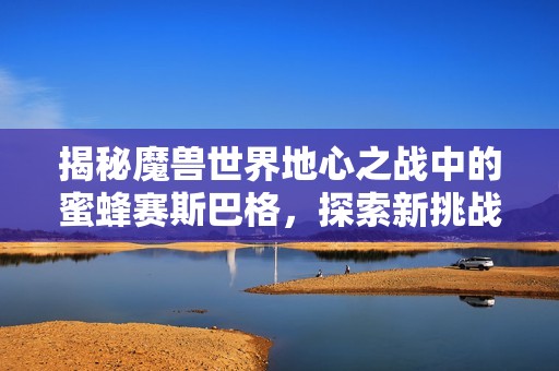 揭秘魔兽世界地心之战中的蜜蜂赛斯巴格，探索新挑战与策略