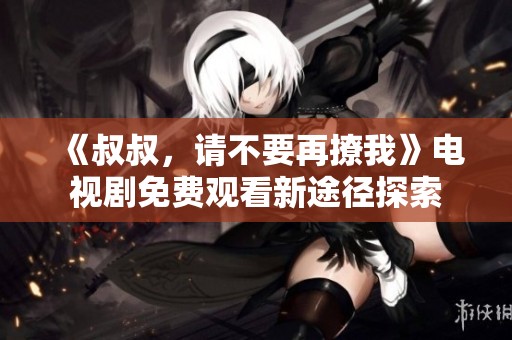 《叔叔，请不要再撩我》电视剧免费观看新途径探索