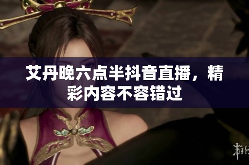 艾丹晚六点半抖音直播，精彩内容不容错过