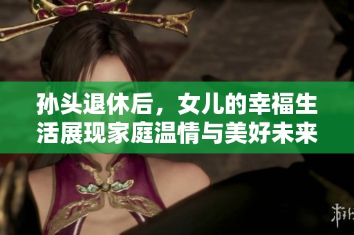 孙头退休后，女儿的幸福生活展现家庭温情与美好未来