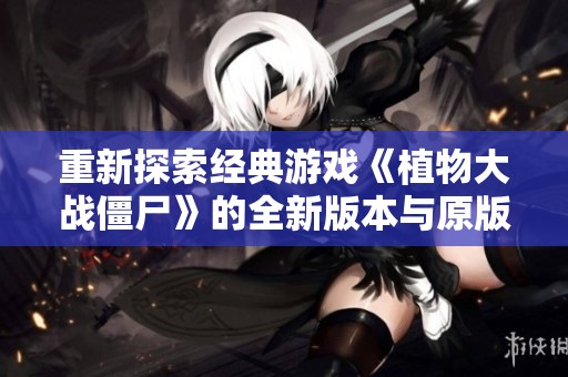 重新探索经典游戏《植物大战僵尸》的全新版本与原版区别分析