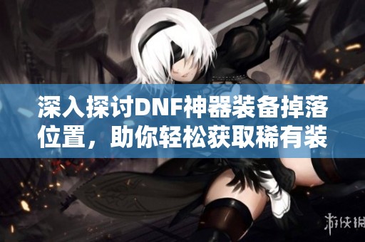 深入探讨DNF神器装备掉落位置，助你轻松获取稀有装备攻略