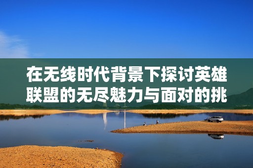 在无线时代背景下探讨英雄联盟的无尽魅力与面对的挑战