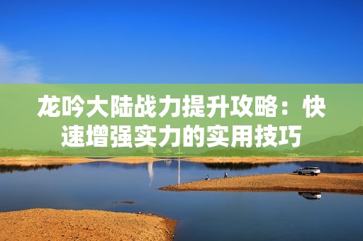龙吟大陆战力提升攻略：快速增强实力的实用技巧
