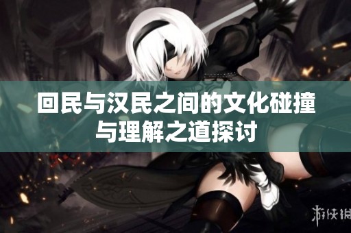 回民与汉民之间的文化碰撞与理解之道探讨