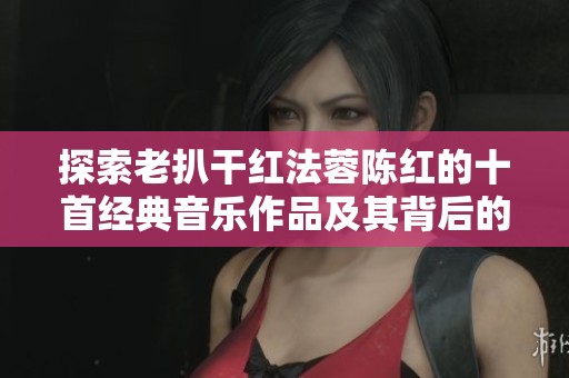 探索老扒干红法蓉陈红的十首经典音乐作品及其背后的故事