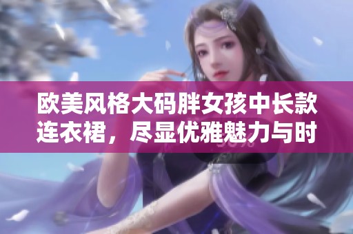 欧美风格大码胖女孩中长款连衣裙，尽显优雅魅力与时尚气息