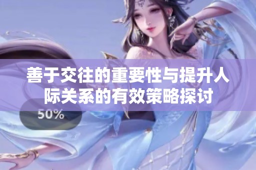 善于交往的重要性与提升人际关系的有效策略探讨