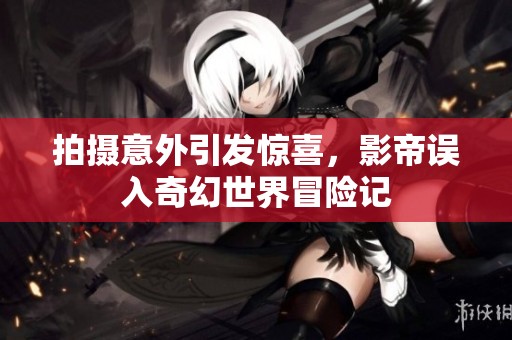 拍摄意外引发惊喜，影帝误入奇幻世界冒险记