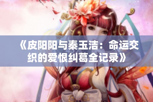 《皮阳阳与秦玉洁：命运交织的爱恨纠葛全记录》