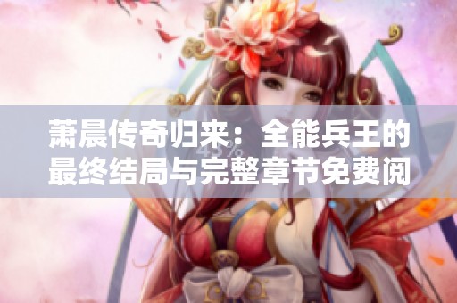 萧晨传奇归来：全能兵王的最终结局与完整章节免费阅览