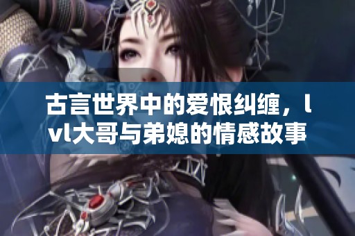 古言世界中的爱恨纠缠，lvl大哥与弟媳的情感故事