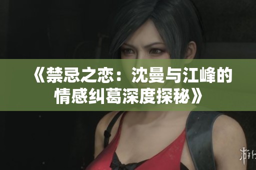 《禁忌之恋：沈曼与江峰的情感纠葛深度探秘》