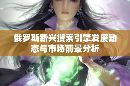 俄罗斯新兴搜索引擎发展动态与市场前景分析