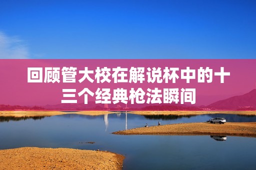 回顾管大校在解说杯中的十三个经典枪法瞬间