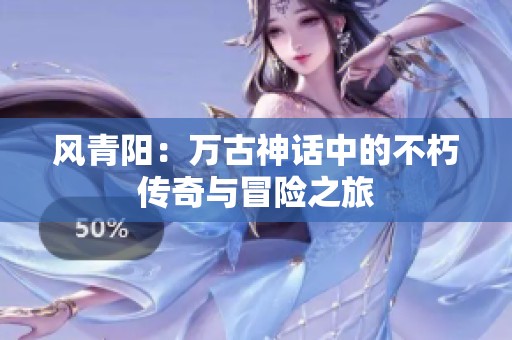 风青阳：万古神话中的不朽传奇与冒险之旅