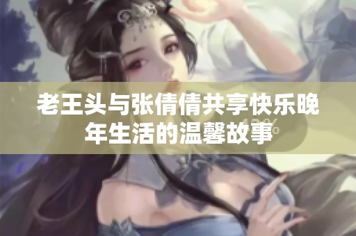 老王头与张倩倩共享快乐晚年生活的温馨故事