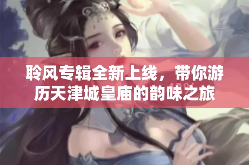 聆风专辑全新上线，带你游历天津城皇庙的韵味之旅