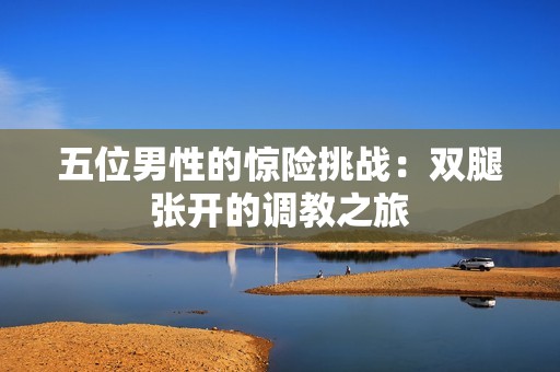 五位男性的惊险挑战：双腿张开的调教之旅