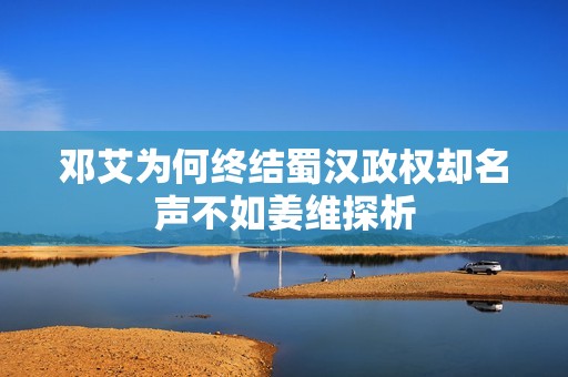 邓艾为何终结蜀汉政权却名声不如姜维探析