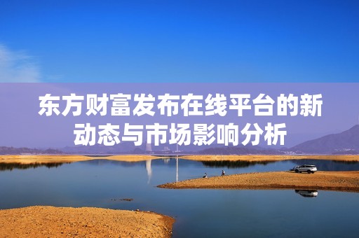 东方财富发布在线平台的新动态与市场影响分析