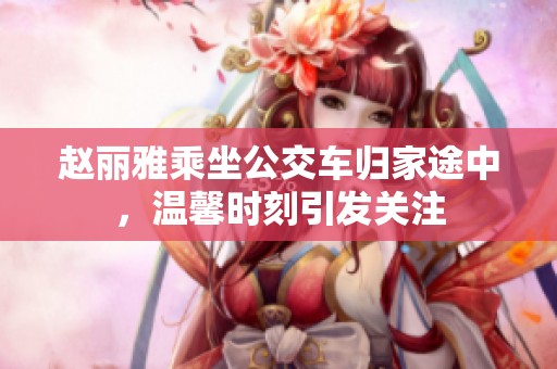 赵丽雅乘坐公交车归家途中，温馨时刻引发关注