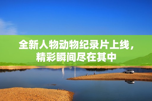 全新人物动物纪录片上线，精彩瞬间尽在其中