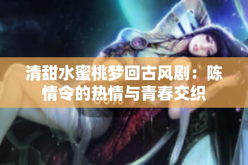 清甜水蜜桃梦回古风剧：陈情令的热情与青春交织