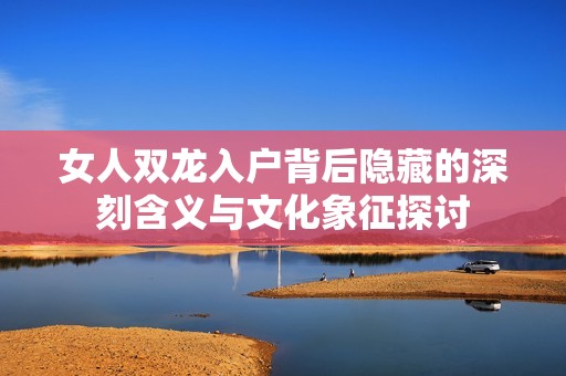 女人双龙入户背后隐藏的深刻含义与文化象征探讨