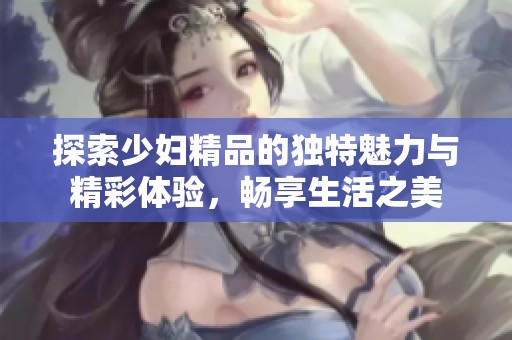 探索少妇精品的独特魅力与精彩体验，畅享生活之美
