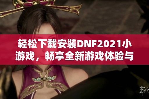 轻松下载安装DNF2021小游戏，畅享全新游戏体验与乐趣