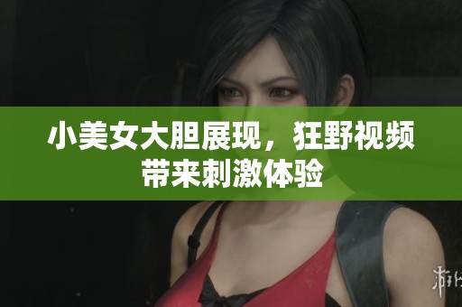 小美女大胆展现，狂野视频带来刺激体验