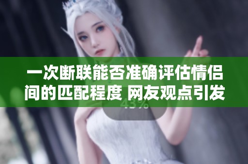 一次断联能否准确评估情侣间的匹配程度 网友观点引发深思