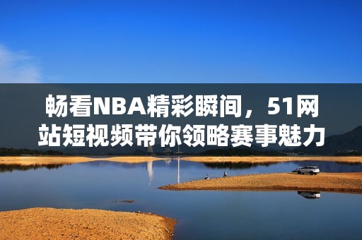 畅看NBA精彩瞬间，51网站短视频带你领略赛事魅力！