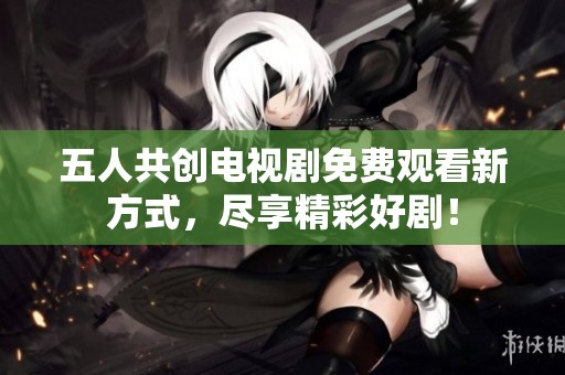 五人共创电视剧免费观看新方式，尽享精彩好剧！