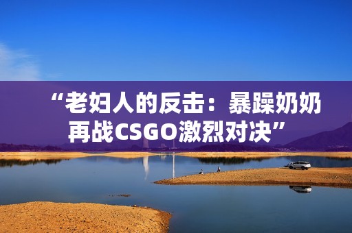 “老妇人的反击：暴躁奶奶再战CSGO激烈对决”