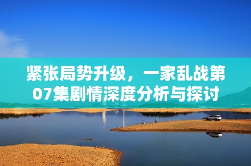 紧张局势升级，一家乱战第07集剧情深度分析与探讨