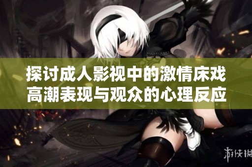 探讨成人影视中的激情床戏高潮表现与观众的心理反应