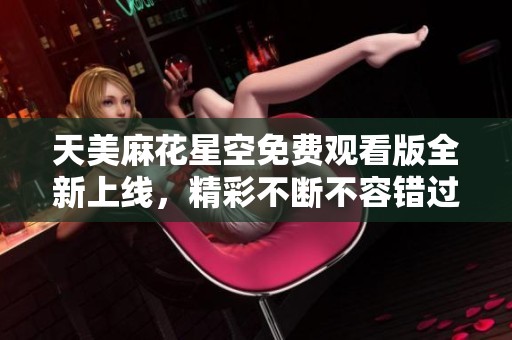 天美麻花星空免费观看版全新上线，精彩不断不容错过