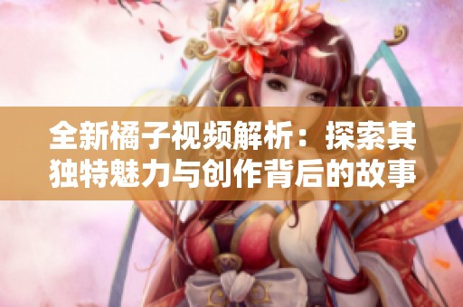 全新橘子视频解析：探索其独特魅力与创作背后的故事