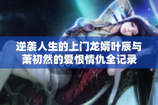 逆袭人生的上门龙婿叶辰与萧初然的爱恨情仇全记录